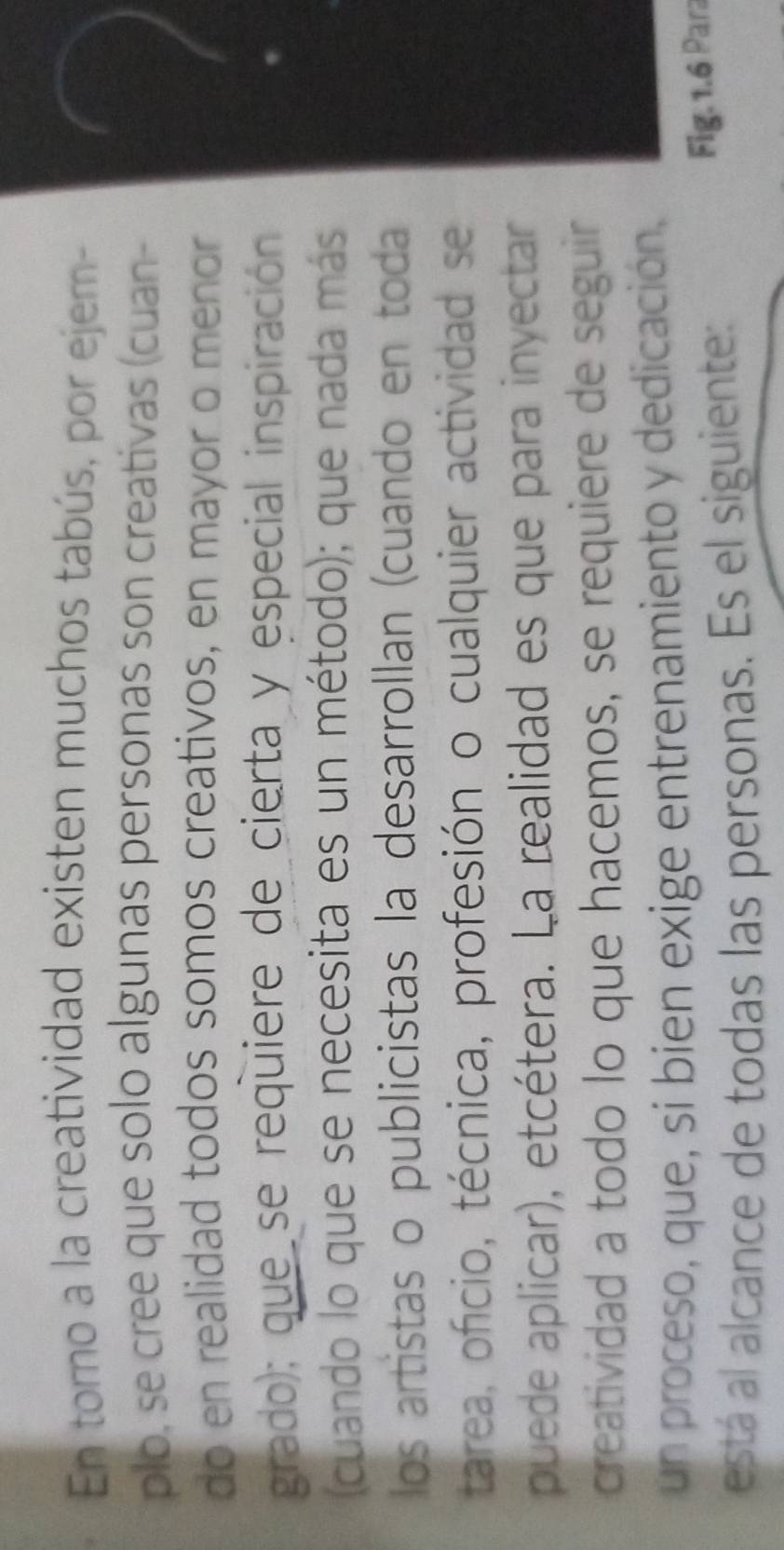 En tomo a la creatividad existen muchos tabús, por ejem- 
plo, se cree que solo algunas personas son creativas (cuan- 
do en realidad todos somos creativos, en mayor o menor 
grado); que se requiere de cierta y especial inspiración 
2 
(cuando lo que se necesita es un método); que nada más 
los artistas o publicistas la desarrollan (cuando en toda 
tarea, ofício, técnica, profesión o cualquier actividad se 
puede aplicar), etcétera. La realidad es que para inyectar 
creatividad a todo lo que hacemos, se requiere de seguir 
un proceso, que, si bien exige entrenamiento y dedicación, 
está al alcance de todas las personas. Es el siguiente: Fig. 1.6 Para