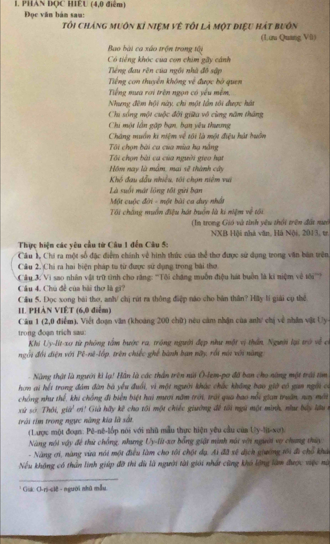 PHAN ĐQC HIÊU (4,0 điểm)
Đọc văn bản sau:
tôi cháng muôn kỉ niệm vệ tôi là một điệu hát buôn
(Lưu Quang Vũ)
Bao bài ca xáo trộn trong tội
Có tiếng khóc của con chim gãy cánh
Tiếng đau rên của ngôi nhà đô sập
Tiếng con thuyền không về được bở quen
Tiếng mưa rơi trên ngọn có yếu mềm,
Nhưng đêm hội này, chi một lần tôi được hát
Chi sống một cuộc đời giữa vô cùng năm thắng
Chi một lần gặp bạn, bạn yêu thương
Chắng muốn ki niệm về tôi là một điệu hát buồn
Tôi chọn bài ca của mùa hạ nắng
Tôi chọn bài ca của người gieo hạt
Hôm nay là mắm, mai sẽ thành cây
Khổ đau dẫu nhiều, tôi chợn niềm vui
Là suối mát lòng tôi gửi bạn
Một cuộc đời - một bài ca duy nhất
Tôi chắng muốn điệu hát buồn là ki niệm về tối.
(In trong Gió và tình yêu thổi trên đất nướ
NXB Hội nhà văn, Hà Nội, 2013, tr
Thực hiện các yêu cầu từ Câu 1 đến Câu 5:
Câu N Chi ra một số đặc điểm chính về hình thức của thể thơ được sử dụng trong văn bản trên,
Câu 2. Chi ra hai biện pháp tu từ được sử dụng trong bài thơ
Câu 3. Vì sao nhân vật trữ tình cho răng: “Tôi chăng muốn điệu hát buồn là ki niệm về tôi”?
Câu 4. Chú đề của bài thơ là gì?
Câu 5. Đọc xong bài thơ, anh/ chị rút ra thông điệp nào cho bản thân? Hãy lí giải cụ thể
IL PHÀN VIÊT (6,0 điểm)
Câu 1 (2,0 điểm). Viết đoạn văn (khoảng 200 chữ) nêu cảm nhận của anh/ chị về nhân vật Uy-
trong đoạn trich sau:
Khi Uy-lit-xơ từ phỏng tắm bước ra, trồng người đẹp như một vị thần. Người lại trở về c
ngỗi đổi diện với Pê-nê-lốp, trên chiếc ghế bành ban này, rồi nói với nằng
Nàng thật là người kì lạ! Hắn là các thần trên núi Ô-lem-pa đã ban cho nàng một trái tim
hơn ai hết trong đám đàn bà yếu đuổi, vì một người khác chắc không bao giờ có gan ngài có
chồng như thể, khi chồng đi biển biệt hai mưới năm trời, trải qua bao nổi gian truần, nay mới
xứ sở. Thôi, ,già' ơi! Già hãy kê cho tôi một chiếc giường đề tôi ngũ một mình, như báy lầu n
trải tim trong ngực nàng kia là sắt.
(Lược một đoạn: Pê-nê-lốp nói với nhũ mẫu thực hiện yêu cầu của Uy-lit-xo).
Nàng nói vậy để thử chồng, nhưng Uy-lit-xơ bổng giát mình nói với người vợ chung thuy:
- Nàng ơi, nàng vừa nói một điều làm cho tôi chột đạ. Ai đã xê dịch giường tôi đi chổ khái
Nếu không có thần linh giúp đỡ thì dù là người tài giới nhất cũng khó làng làm được việc nà
_
* Giả: O-rị-ciê - người nhũ mẫu.