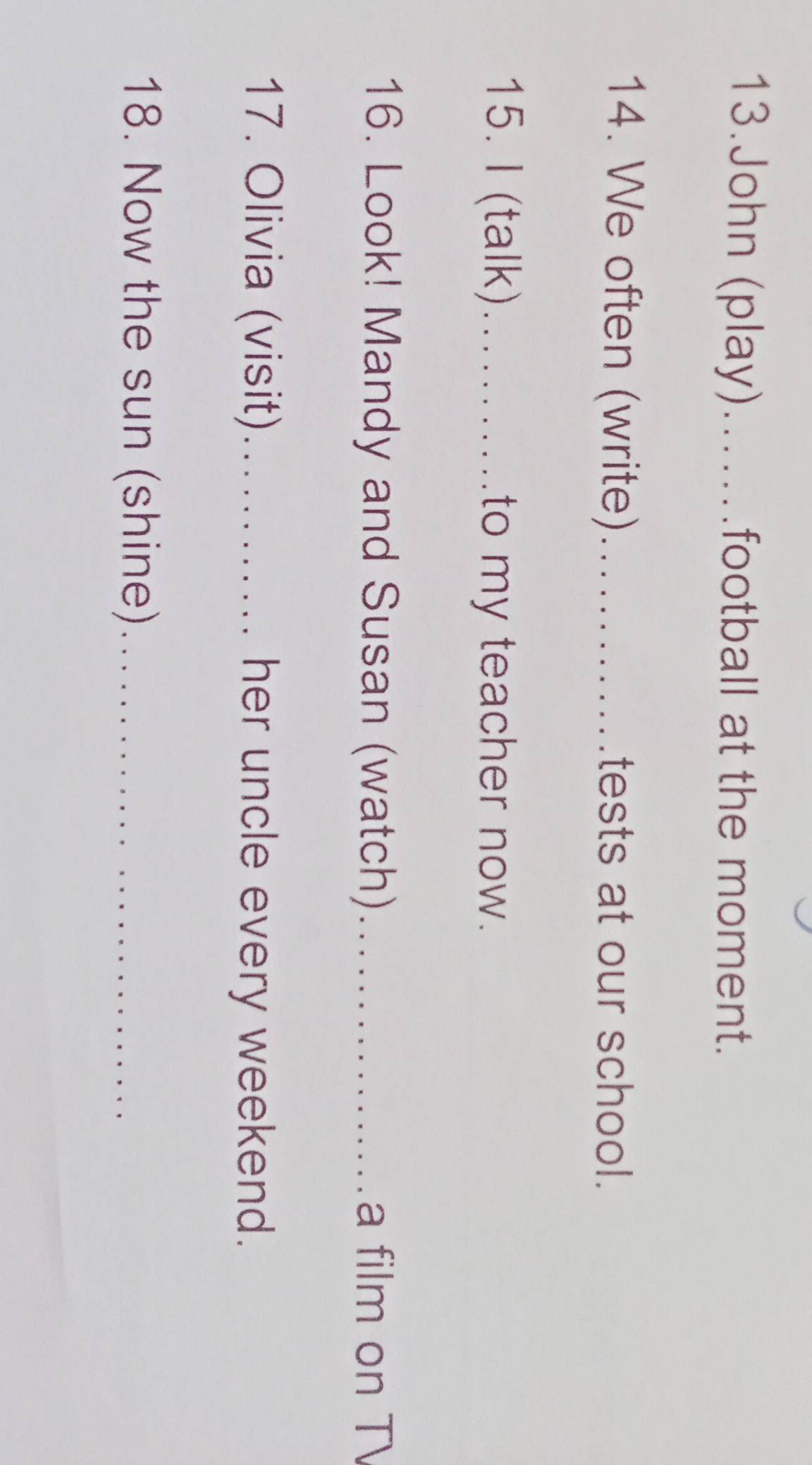 John (play).…football at the moment. 
14. We often (write)_ स र ल र .tests at our school. 
15. I (talk)_ to my teacher now. 
16. Look! Mandy and Susan (watch)_ a film on T 
17. Olivia (visit)_ her uncle every weekend. 
18. Now the sun (shine)_
