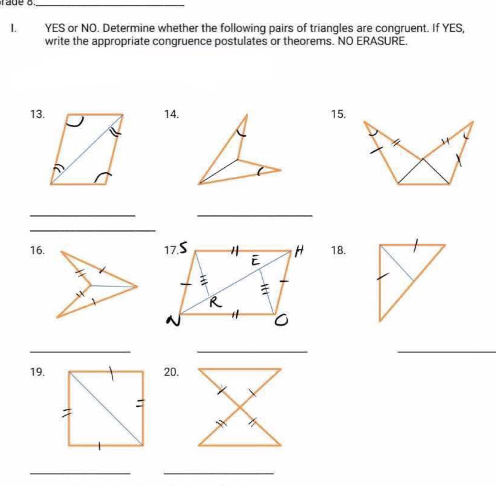 YES or NO. Determine whether the following pairs of triangles are congruent. If YES, 
write the appropriate congruence postulates or theorems. NO ERASURE. 
13.14. 15. 
_ 
_ 
_ 
16. 18. 
__ 
_ 
19. 20. 
_ 
_