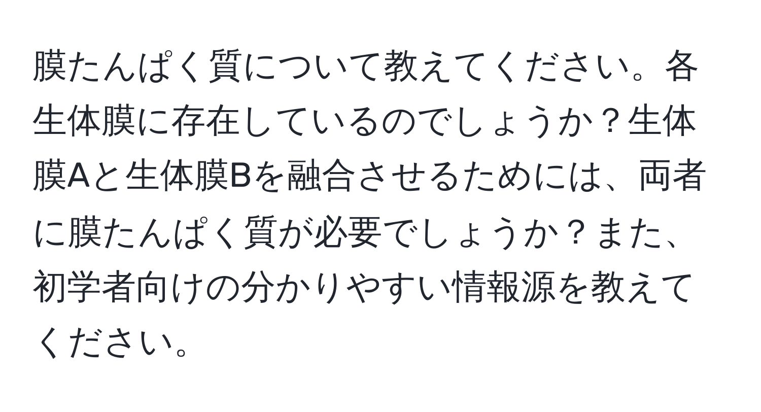 膜たんぱく質について教えてください。各生体膜に存在しているのでしょうか？生体膜Aと生体膜Bを融合させるためには、両者に膜たんぱく質が必要でしょうか？また、初学者向けの分かりやすい情報源を教えてください。