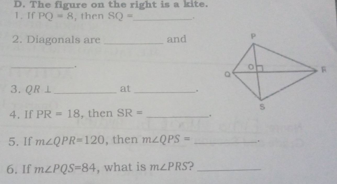 The figure on the right is a kite. 
1. If PQ=8 , then SQ= _ . 
2. Diagonals are _and 
_ 
3. QR⊥ _at_ 
. 
4. If PR=18 , then SR= _ 
。 
5. If m∠ QPR=120 , then m∠ QPS= _ 
. 
6. If m∠ PQS=84 , what is m∠ PRS ?_