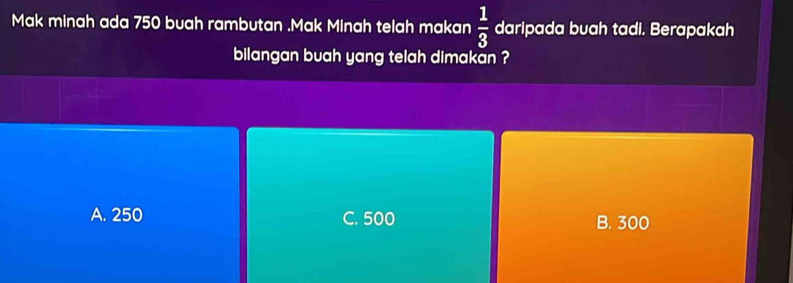 Mak minah ada 750 buah rambutan .Mak Minah telah makan  1/3  daripada buah tadi. Berapakah
bilangan buah yang telah dimakan ?
A. 250 C. 500 B. 300