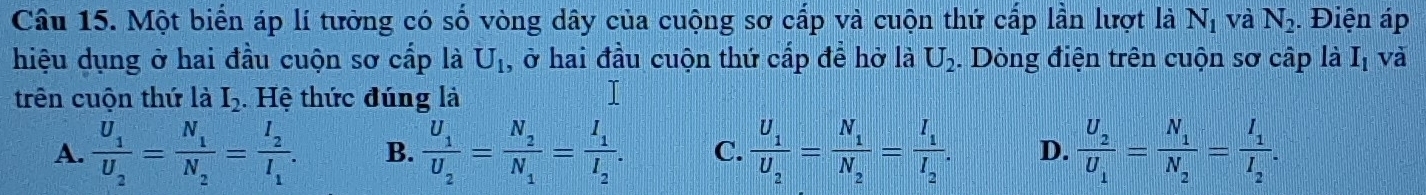 Một biển áp lí tưởng có số vòng dây của cuộng sơ cấp và cuộn thứ cấp lần lượt là N_1 và N_2. Điện áp
hiệu dụng ở hai đầu cuộn sơ cấp là U_1 , ở hai đầu cuộn thứ cấp đề hờ là U_2. Dòng điện trên cuộn sơ cấp là I_1 và
trên cuộn thứ là I_2. Hệ thức đúng là
A. frac U_1U_2=frac N_1N_2=frac I_2I_1. B. frac U_1U_2=frac N_2N_1=frac I_1I_2. C. frac U_1U_2=frac N_1N_2=frac I_1I_2. D. frac U_2U_1=frac N_1N_2=frac I_1I_2.