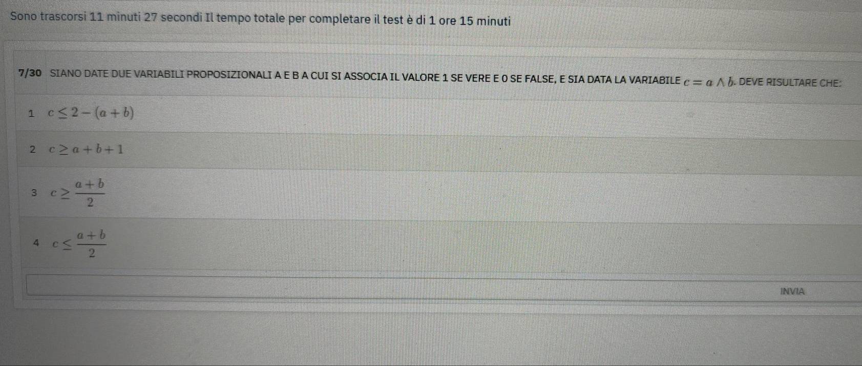 Sono trascorsi 11 minuti 27 secondi Il tempo totale per completare il test è di 1 ore 15 minuti
7/30 SIANO DATE DUE VARIABILI PROPOSIZIONALI A E B A CUI SI ASSOCIA IL VALORE 1 SE VERE E 0 SE FALSE, E SIA DATA LA VARIABILE c=awedge b. DEVE RISULTARE CHE: 
1 c≤ 2-(a+b)
2 c≥ a+b+1
3 c≥  (a+b)/2 
4 c≤  (a+b)/2 
INVIA