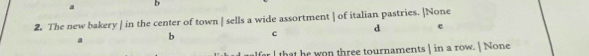 a b
2. The new bakery | in the center of town | sells a wide assortment 1 of italian pastries. ]None
a b c d e
lfar I that he won three tournaments | in a row.  None