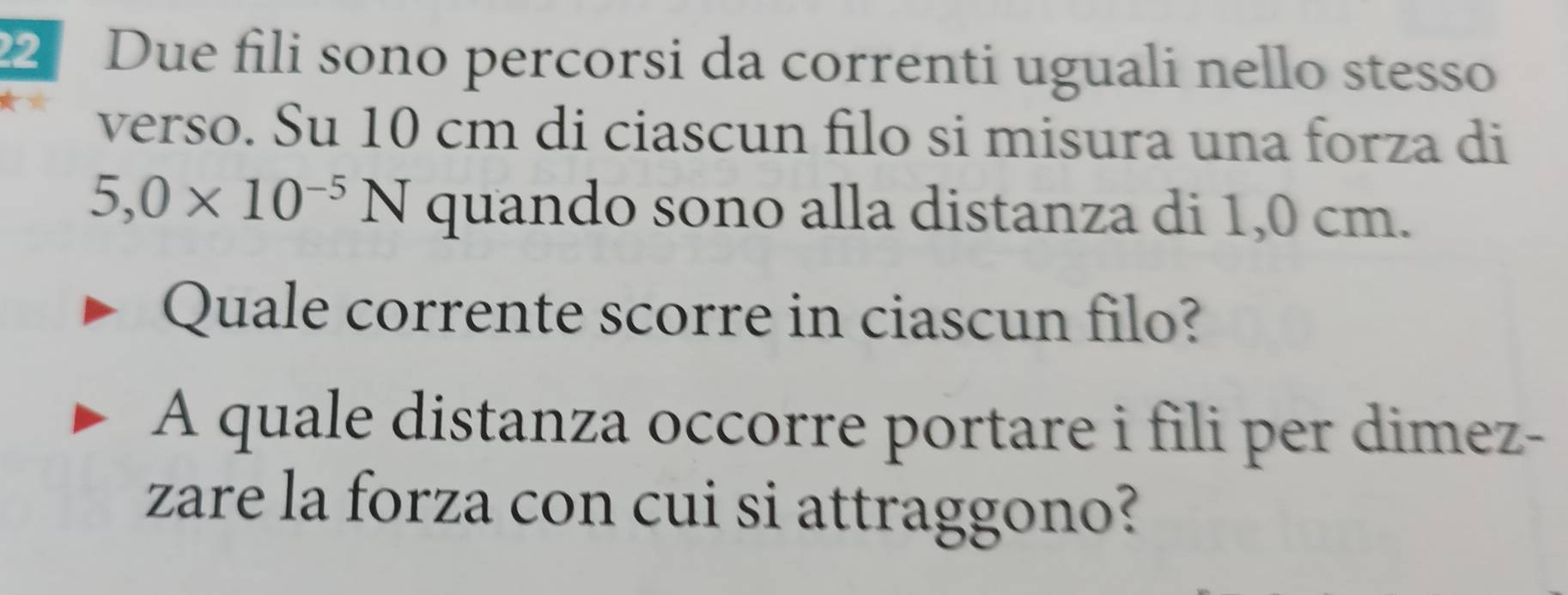 Due fili sono percorsi da correnti uguali nello stesso 
verso. Su 10 cm di ciascun filo si misura una forza di
5,0* 10^(-5)N quando sono alla distanza di 1,0 cm. 
Quale corrente scorre in ciascun filo? 
A quale distanza occorre portare i fili per dimez- 
zare la forza con cui si attraggono?