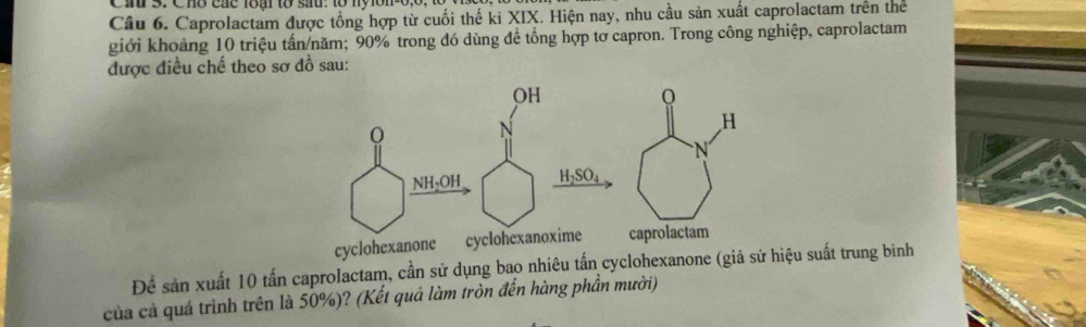 Cau 3. Chò các loai tổ sau. to ny on 
Câu 6. Caprolactam được tổng hợp từ cuối thế ki XIX. Hiện nay, nhu cầu sản xuất caprolactam trên thể 
giới khoảng 10 triệu tấn/năm; 90% trong đó dùng để tổng hợp tơ capron. Trong công nghiệp, caprolactam 
được điều chế theo sơ đồ sau: 
H 
= 
cyclohexanone aprolactam 
Để sản xuất 10 tấn caprolactam, cần sử dụng bao nhiêu tấn cyclohexanone (giả sử hiệu suất trung bình 
của cả quá trình trên là 50%)? (Kết quả làm tròn đến hàng phần mười)