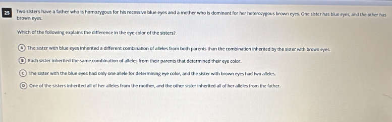 Two sisters have a father who is homozygous for his recessive blue eyes and a mother who is dominant for her heterozygous brown eyes. One sister has blue eyes, and the other has
brown eyes.
Which of the following explains the difference in the eye color of the sisters?
A The sister with blue eyes inherited a different combination of alleles from both parents than the combination inherited by the sister with brown eyes.
B) Each sister inherited the same combination of alleles from their parents that determined their eye color.
C The sister with the blue eyes had only one allele for determining eye color, and the sister with brown eyes had two alleles.
D) One of the sisters inherited all of her alleles from the mother, and the other sister inherited all of her alleles from the father.