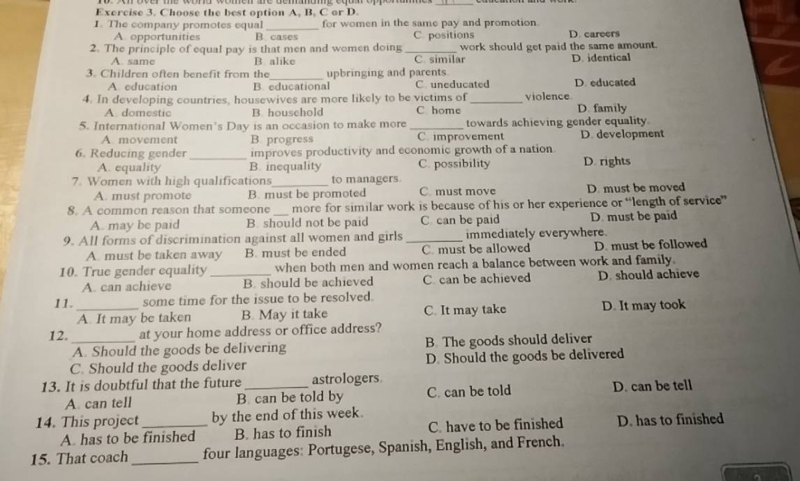 Choose the best option A, B. C or D.
1. The company promotes equal_ for women in the same pay and promotion
A. opportunities B cases C. positions D. careers
2. The principle of equal pay is that men and women doing _work should get paid the same amount.
A. same B. alike C. similar D.identical
3. Children often benefit from the_ upbringing and parents
A. education B. educational C uneducated D. educated
4. In developing countries, housewives are more likely to be victims of _violence
A domestic B. household C home D family
5. International Women's Day is an occasion to make more _towards achieving gender equality
A movement B. progress C. improvement D. development
6. Reducing gender _improves productivity and economic growth of a nation
A. equality B. inequality C. possibility D. rights
7. Women with high qualifications_ to managers
A. must promote B. must be promoted C. must move D. must be moved
8. A common reason that someone _more for similar work is because of his or her experience or “length of service”
A. may be paid B. should not be paid C can be paid D. must be paid
9. All forms of discrimination against all women and girls _immediately everywhere.
A. must be taken away B. must be ended C. must be allowed D. must be followed
10. True gender equality _when both men and women reach a balance between work and family.
A. can achieve B. should be achieved C can be achieved D. should achieve
11. some time for the issue to be resolved.
_A. It may be taken B. May it take C. It may take D. It may took
12._ at your home address or office address?
A. Should the goods be delivering B The goods should deliver
C. Should the goods deliver D. Should the goods be delivered
13. It is doubtful that the future _astrologers
A. can tell B. can be told by C. can be told D. can be tell
14. This project_ by the end of this week.
A. has to be finished B. has to finish C. have to be finished D. has to finished
15. That coach _four languages: Portugese, Spanish, English, and French.