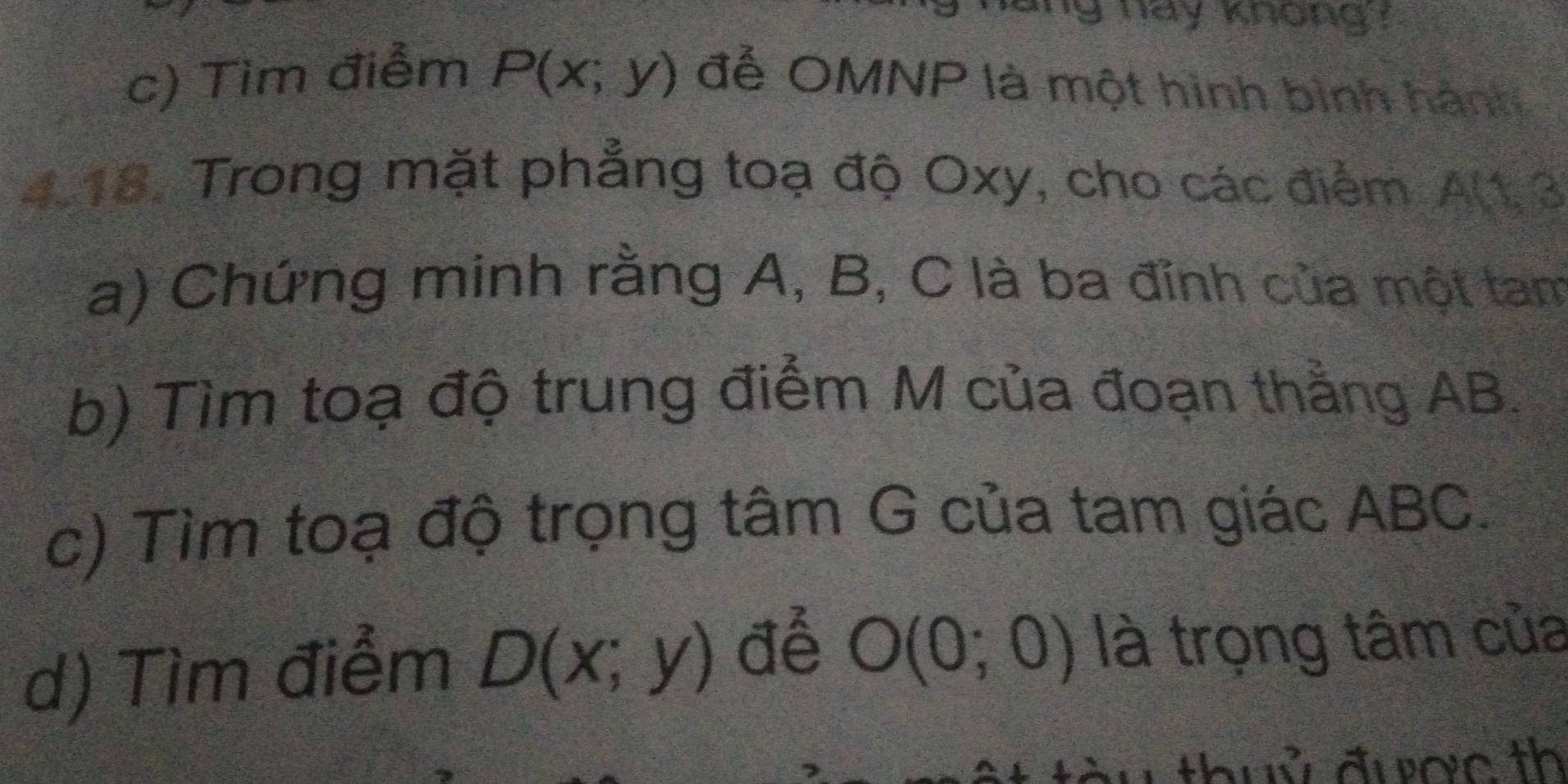 hay knong ? 
c) Tìm điểm P(x;y) đễ OMNP là một hình bình hành 
4.18. Trong mặt phẳng toạ độ Oxy, cho các điểm A(1,3
a) Chứng minh rằng A, B, C là ba đỉnh của một tam 
b) Tìm toạ độ trung điểm M của đoạn thẳng AB. 
c) Tìm toạ độ trọng tâm G của tam giác ABC. 
d) Tìm điểm D(x;y) để O(0;0) là trọng tâm của 
w thuỷ được th