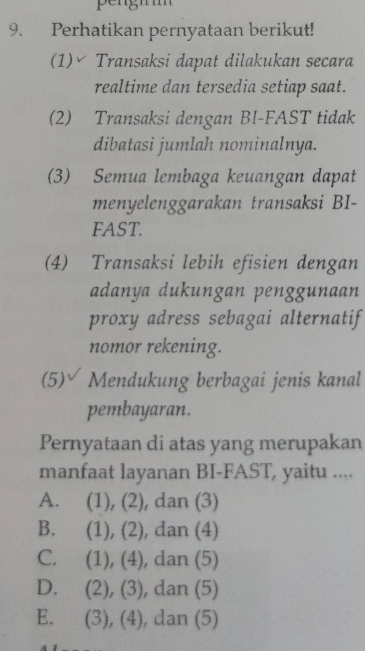 pengi
9. Perhatikan pernyataan berikut!
(1)≌ Transaksi dapat dilakukan secara
realtime dan tersedia setiap saat.
(2) Transaksi dengan BI-FAST tidak
dibatasi jumlah nominalnya.
(3) Semua lembaga keuangan dapat
menyelenggarakan transaksi BI-
FAST.
(4) Transaksi lebih efisien dengan
adanya dukungan penggunaan
proxy adress sebagai alternatif
nomor rekening.
(5)∀ Mendukung berbagai jenis kanal
pembayaran.
Pernyataan di atas yang merupakan
manfaat layanan BI-FAST, yaitu ....
A. (1), (2), , dan (3)
B. (1), (2), , dan (4)
C. (1), (4), dan (5)
D. (2), (3), dan (5)
E. (3), (4), dan (5)