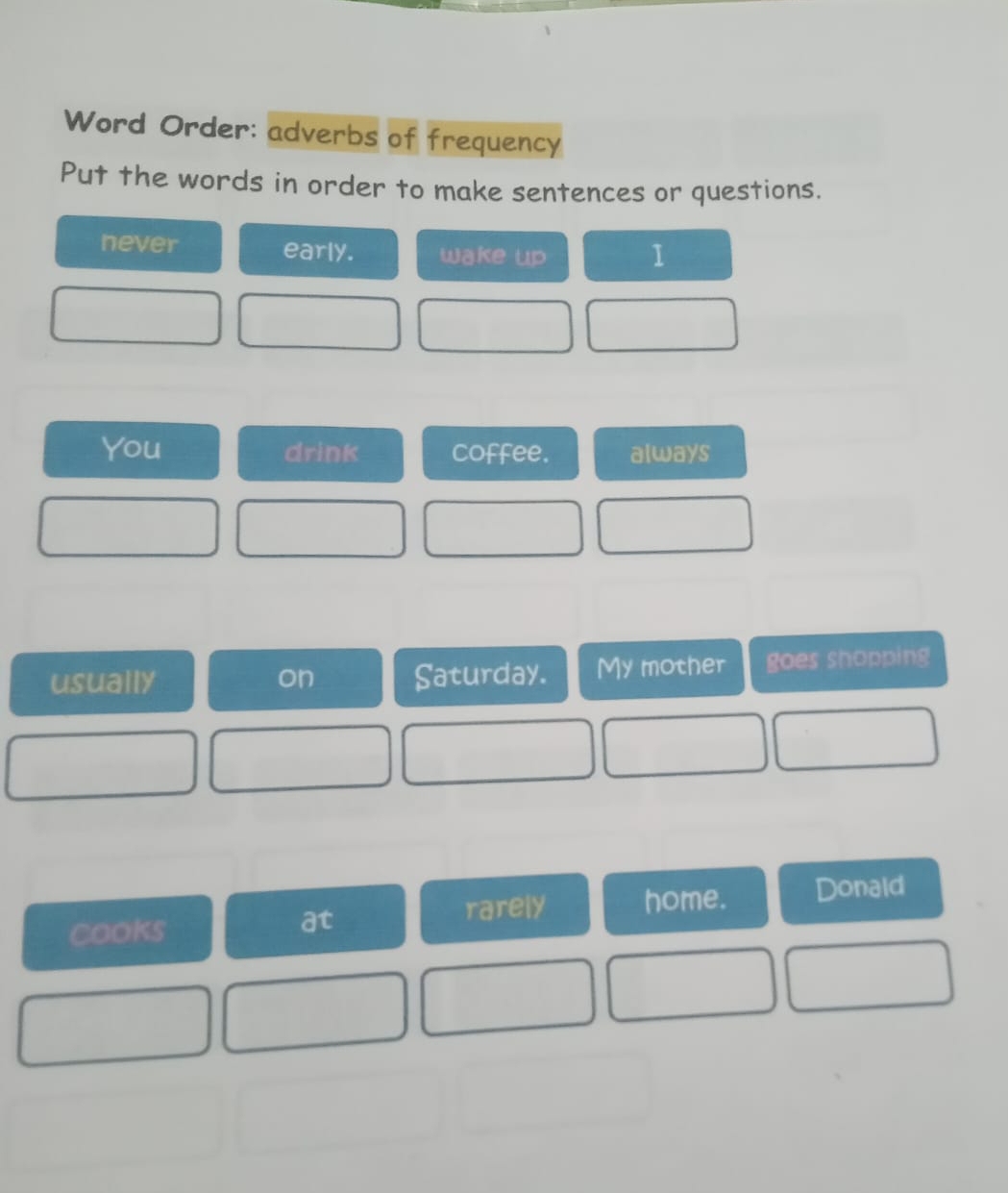 Word Order: adverbs of frequency 
Put the words in order to make sentences or questions. 
never early. wake up 1
You drink coffee. always 
usually on Saturday. My mother goes shopping 
cooks rarely home. Donald 
at