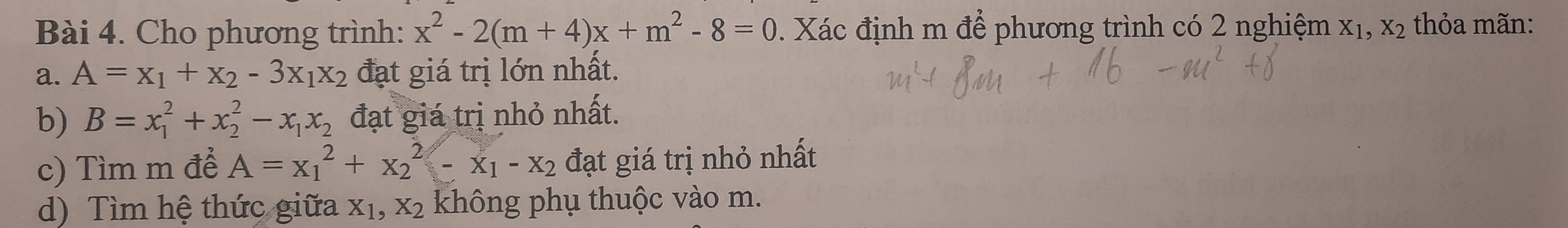 Cho phương trình: x^2-2(m+4)x+m^2-8=0. Xác định m để phương trình có 2 nghiệm X_1, X_2 thỏa mãn: 
a. A=x_1+x_2-3x_1x_2 đạt giá trị lớn nhất. 
b) B=x_1^(2+x_2^2-x_1)x_2 đạt giá trị nhỏ nhất. 
c) Tìm m để A=x_1^(2+x_2^2-x_1)-x_2 đạt giá trị nhỏ nhất 
d) Tìm hệ thức giữa X_1, X_2 không phụ thuộc vào m.