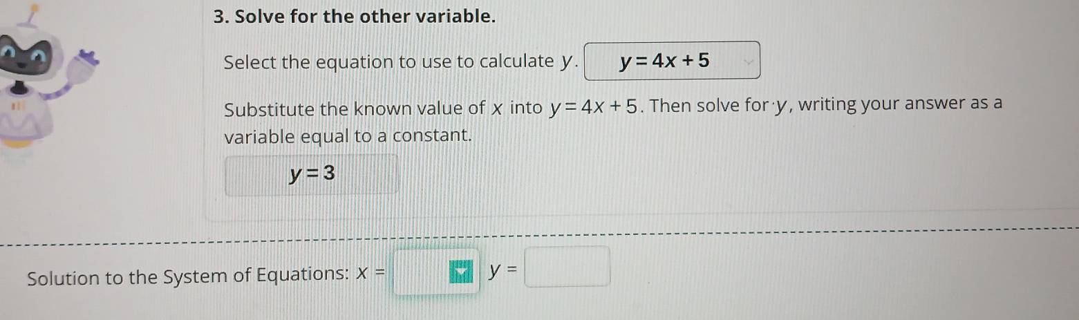 Solve for the other variable. 
Select the equation to use to calculate y. y=4x+5
Substitute the known value of x into y=4x+5. Then solve for y, writing your answer as a 
variable equal to a constant.
y=3
Solution to the System of Equations: x=□
y=□