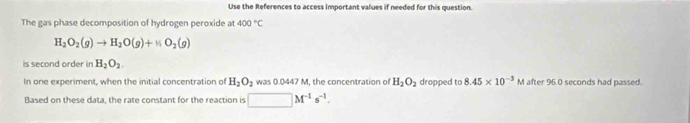 Use the References to access important values if needed for this question. 
The gas phase decomposition of hydrogen peroxide at 400°C
H_2O_2(g)to H_2O(g)+% O_2(g)
is second order in H_2O_2. 
In one experiment, when the initial concentration of H_2O_2 was 0.0447 M, the concentration of H_2O_2 dropped to 8.45* 10^(-3) M after 96.0 seconds had passed. 
Based on these data, the rate constant for the reaction is □ M^(-1)s^(-1).