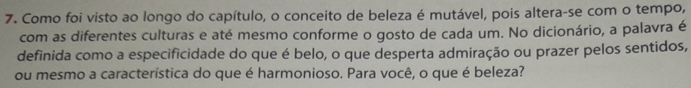 Como foi visto ao longo do capítulo, o conceito de beleza é mutável, pois altera-se com o tempo, 
com as diferentes culturas e até mesmo conforme o gosto de cada um. No dicionário, a palavra é 
definida como a especificidade do que é belo, o que desperta admiração ou prazer pelos sentidos, 
ou mesmo a característica do que é harmonioso. Para você, o que é beleza?