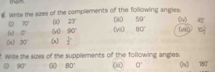 them 
. Write the sizes of the complements of the following angies:
70° (ii) 23° (iii) 59° (lv) 45°
(v) 0° (vi) 90° (vii) 80° (viii) 10frac 12^((circ)
(x) 30^circ) (x) frac 12^((circ)
Write the sizes of the supplements of the following angles:
90^circ) (ii) 80° (iii) 0° (v) 180°