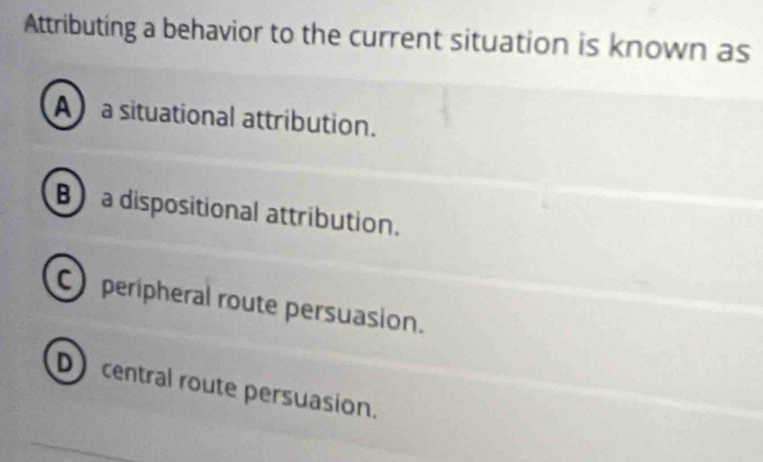 Attributing a behavior to the current situation is known as
Aa situational attribution.
B) a dispositional attribution.
C peripheral route persuasion.
D central route persuasion.