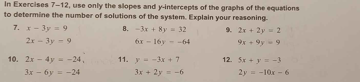 In Exercises 7-12, use only the slopes and y-intercepts of the graphs of the equations 
to determine the number of solutions of the system. Explain your reasoning. 
7. x-3y=9 8. -3x+8y=32 9. 2x+2y=2
2x-3y=9
6x-16y=-64
9x+9y=9
10. 2x-4y=-24, 11. y=-3x+7 12. 5x+y=-3
3x-6y=-24
3x+2y=-6
2y=-10x-6