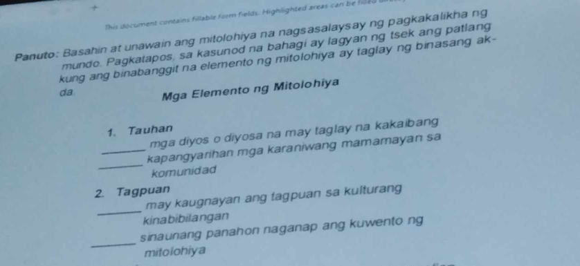 + 
This document contains fillable form fields. Highlighted areas can be hled b 
Panuto: Basahin at unawain ang mitolohiya na nagsasalaysay ng pagkakalikha ng 
mundo. Pagkatapos, sa kasunod na bahagi ay lagyan ng tsek ang patlang 
kung ang binabanggit na elemento ng mitolohiya ay taglay ng binasang ak- 
da 
Mga Elemento ng Mitolohiya 
1. Tauhan 
mga diyos o diyosa na may taglay na kakaibang 
_ 
_kapangyarihan mga karaniwang mamamayan sa 
komunidad 
2. Tagpuan 
_ 
may kaugnayan ang tagpuan sa kulturang 
kinabibilangan 
_ 
sinaunang panahon naganap ang kuwento ng 
mitolohiya