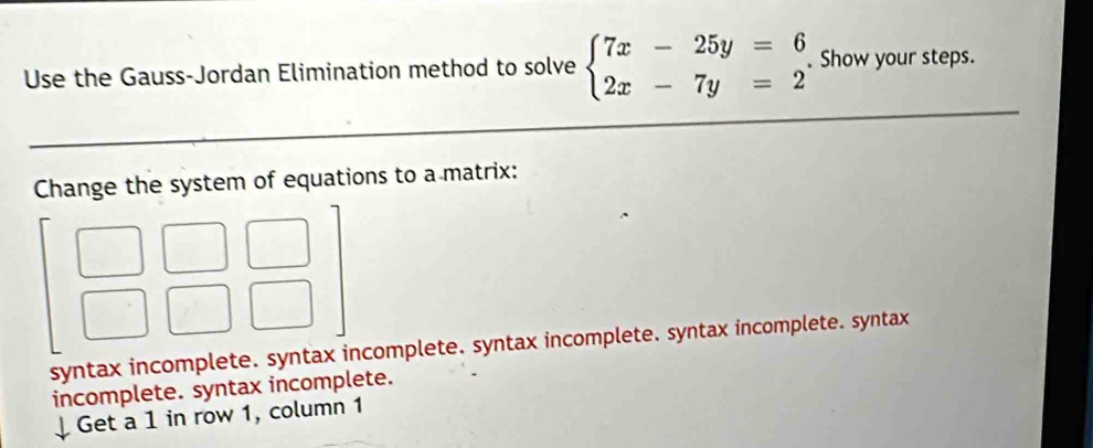 Use the Gauss-Jordan Elimination method to solve beginarrayl 7x-25y=6 2x-7y=2endarray.. Show your steps.
Change the system of equations to a matrix:
syntax incomplete. syntax incomplete. syntax incomplete. syntax incomplete. syntax
incomplete. syntax incomplete.
Get a 1 in row 1, column 1