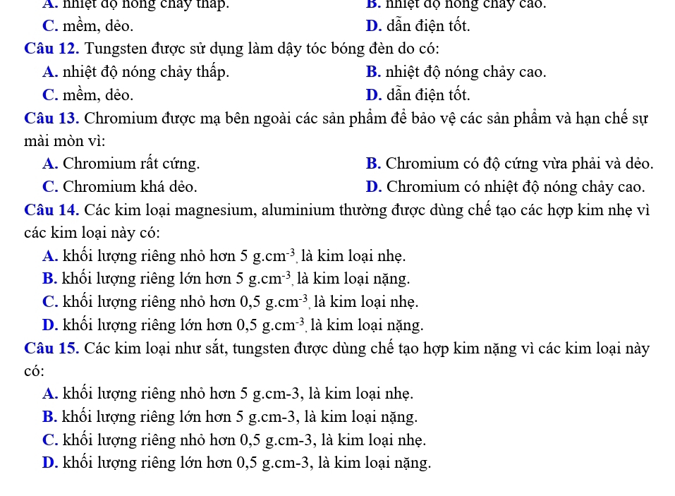 A. nhiệt độ nóng chảy thấp. B. nhiệt độ nóng chay cao.
C. mềm, dẻo. D. dẫn điện tốt.
Câu 12. Tungsten được sử dụng làm dậy tóc bóng đèn do có:
A. nhiệt độ nóng chảy thấp. B. nhiệt độ nóng chảy cao.
C. mềm, dẻo. D. dẫn điện tốt.
Câu 13. Chromium được mạ bên ngoài các sản phẩm để bảo vệ các sản phẩm và hạn chế sự
mài mòn vì:
A. Chromium rất cứng. B. Chromium có độ cứng vừa phải và dẻo.
C. Chromium khá dẻo. D. Chromium có nhiệt độ nóng chảy cao.
Câu 14. Các kim loại magnesium, aluminium thường được dùng chế tạo các hợp kim nhẹ vì
các kim loại này có:
A. khối lượng riêng nhỏ hơn 5g.cm^(-3) là kim loại nhẹ.
B. khối lượng riêng lớn hơn 5g.cm^(-3) là kim loại nặng.
C. khối lượng riêng nhỏ hơn 0,5g.cm^(-3) là kim loại nhẹ.
D. khối lượng riêng lớn hơn 0,5g.cm^(-3) là kim loại nặng.
Câu 15. Các kim loại như sắt, tungsten được dùng chế tạo hợp kim nặng vì các kim loại này
có:
A. khối lượng riêng nhỏ hơn 5 g.cm-3, là kim loại nhẹ.
B. khối lượng riêng lớn hơn 5 g.cm-3, là kim loại nặng.
C. khối lượng riêng nhỏ hơn 0,5 g.cm-3, là kim loại nhẹ.
D. khối lượng riêng lớn hơn 0,5 g.cm-3, là kim loại nặng.