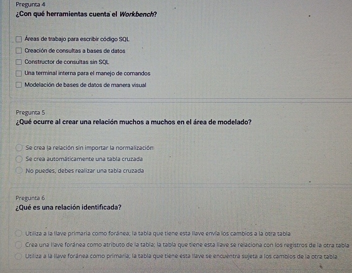 Pregunta 4
¿Con qué herramientas cuenta el Workbench?
Áreas de trabajo para escribir código SQL
Creación de consultas a bases de datos
Constructor de consultas sin SQL
Una terminal interna para el manejo de comandos
Modelación de bases de datos de manera visual
Pregunta 5
¿Qué ocurre al crear una relación muchos a muchos en el área de modelado?
Se crea la relación sin importar la normalización
Se crea automáticamente una tabla cruzada
No puedes, debes realizar una tabla cruzada
Pregunta 6
¿Qué es una relación identificada?
Utiliza a la llave primaria como foránea; la tabla que tiene esta llave envía los cambios a la otra tabla
Crea una llave foránea como atributo de la tabla; la tabla que tiene esta llave se relaciona con los registros de la otra tabla
Utiliza a la llave foránea como primaria; la tabla que tiene esta llave se encuentra sujeta a los cambios de la otra tabla