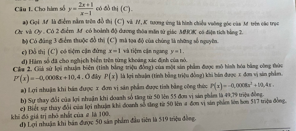 Cho hàm số y= (2x+1)/x-1  có đồ thị (C).
a) Gọi Mô là điểm nằm trên đồ thị (C) và H,K tương ứng là hình chiếu vuông góc của Mô trên các trục
Ox và Oy. Có 2 điểm M có hoành độ dương thỏa mãn tứ giác MHOK có diện tích bằng 2.
b) Có đúng 3 điểm thuộc đồ thị (C) mà tọa độ của chúng là những số nguyên.
c) Đồ thị (C) có tiệm cận đứng x=1 và tiệm cận ngang y=1. 
d) Hàm số đã cho nghịch biến trên từng khoảng xác định của nó.
Câu 2. Giả sử lợi nhuận biên (tính bằng triệu đồng) của một sản phẩm được mô hình hóa bằng công thức
P'(x)=-0,0008x+10,4. Ở đây P(x) là lợi nhuận (tính bằng triệu đồng) khi bán được x đơn vị sản phẩm.
a) Lợi nhuận khi bán được x đơn vị sản phẩm được tính bằng công thức P(x)=-0,0008x^2+10,4x.
b) Sự thay đổi của lợi nhuận khi doanh số tăng từ 50 lên 55 đơn vị sản phẩm là 49,79 triệu đồng.
c) Biết sự thay đổi của lợi nhuận khi doanh số tăng từ 50 lên a đơn vị sản phẩm lớn hơn 517 triệu đồng,
khi đó giá trị nhỏ nhất của # là 100.
d) Lợi nhuận khi bán được 50 sản phẩm đầu tiên là 519 triệu đồng.