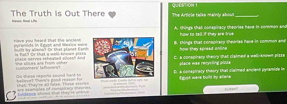 The Truth Is Out There
The Article talks mainly about_
News: Real Life
A. things that conspiracy theories have in common and
how to tell if they are true
Have you heard that the ancient
pyramids in Egypt and Mexico wereB. things that conspiracy theories have in common and
built by aliens? Or that planet Earthhow they spread online
is flat? Or that a well-known pizza
place serves reheated slices? AndC. a conspiracy theory that claimed a well-known pizza
the slices are from other
customers' leftovers?place was recycling pizza
Do these reports sound hard toD. a conspiracy theory that claimed ancient pyramids in
believe? There's good reason for Phato credit: Credits (left to right, top Egypt were built by aliens
that: They're all false. These stories to bottom): CDC.
are examples of conspiracy theories. jamesteohart/Shutterstock, Ryan
Fletcha/Shuttersrock
a Evidence shows that they're untrue DansleGay/Shutterstock, Dean SUBMIT