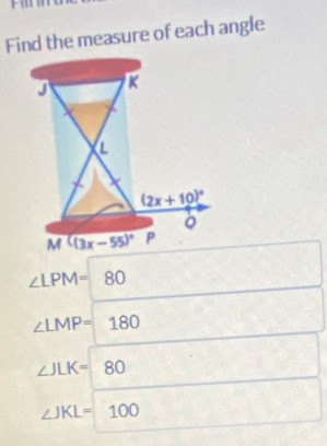 Find the measure of each angle
∠ LPM=80
□ ,□ )
,..
∠ LMP=180
□ 
∠ JLK=80 ^(·)^
∠ JKL=100