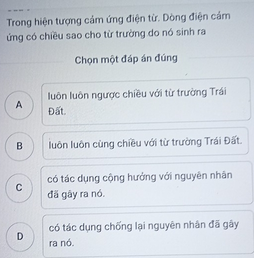 Trong hiện tượng cảm ứng điện từ. Dòng điện cảm
ứng có chiều sao cho từ trường do nó sinh ra
Chọn một đáp án đúng
luôn luôn ngược chiều với từ trường Trái
A Đất.
B luôn luôn cùng chiều với từ trường Trái Đất.
có tác dụng cộng hướng với nguyên nhân
C
đã gây ra nó.
có tác dụng chống lại nguyên nhân đã gây
D ra nó.