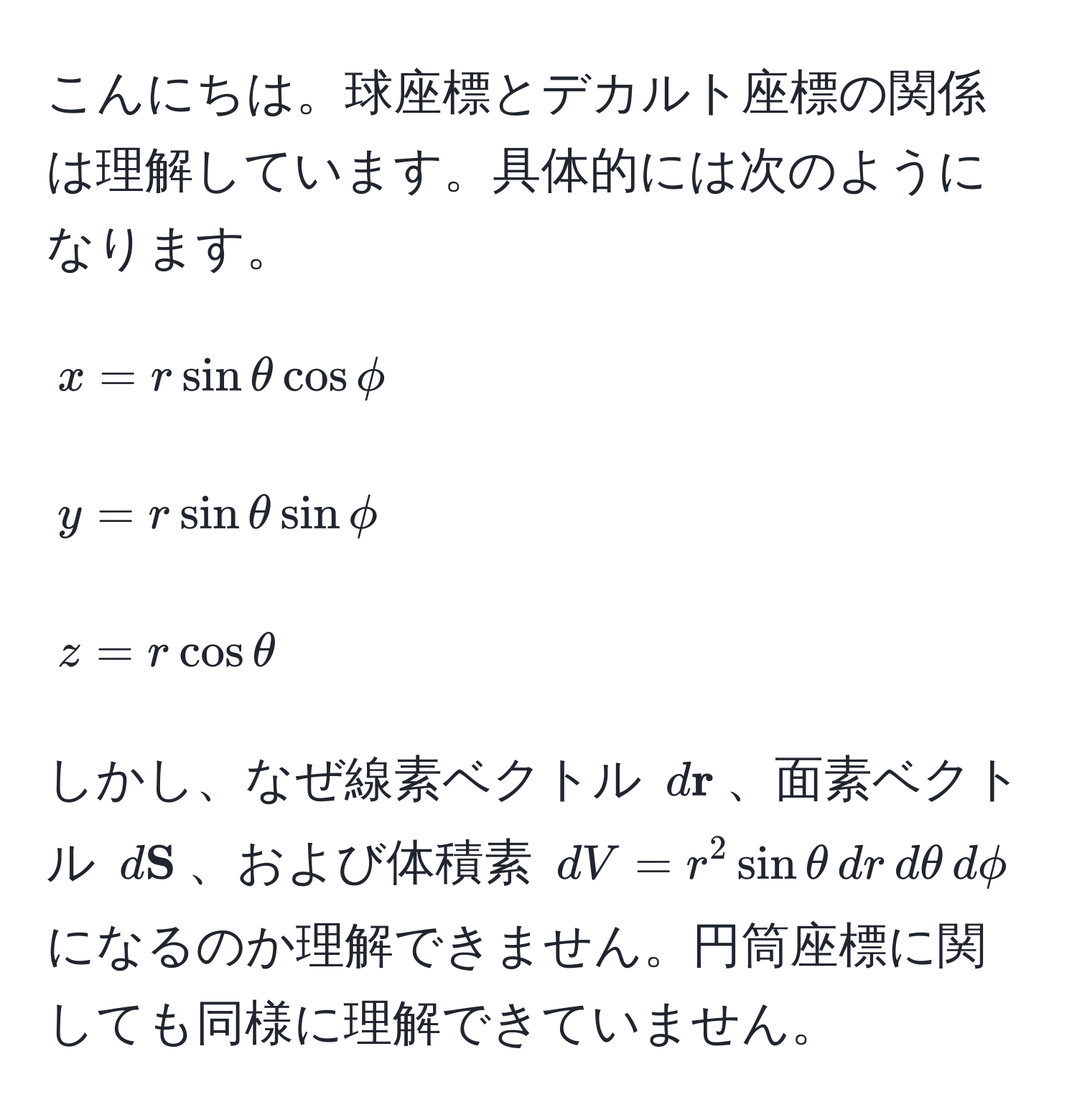 こんにちは。球座標とデカルト座標の関係は理解しています。具体的には次のようになります。

[
x = r sin θ cos phi
]
[
y = r sin θ sin phi
]
[
z = r cos θ
]

しかし、なぜ線素ベクトル $d r$、面素ベクトル $d S$、および体積素 $dV = r^2 sin θ , dr , dθ , dphi$ になるのか理解できません。円筒座標に関しても同様に理解できていません。