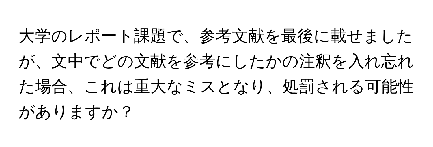 大学のレポート課題で、参考文献を最後に載せましたが、文中でどの文献を参考にしたかの注釈を入れ忘れた場合、これは重大なミスとなり、処罰される可能性がありますか？