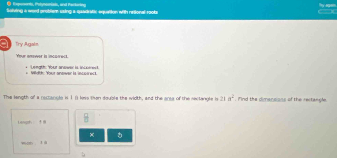 ● Exponents, Polynomials, and Factoring Try again 
Solving a word problem using a quadratic equation with rational roots 
a Try Again 
Your answer is incorrect. 
Length: Your answer is incorrect. 
Width: Your answer is incorrect. 
The length of a rectangle is 1 ft less than double the width, and the area of the rectangle is 21ft^2. Find the dimensions of the rectangle. 
Length 5 f  □ /□   
× 5 
Width ： 3 ft
D