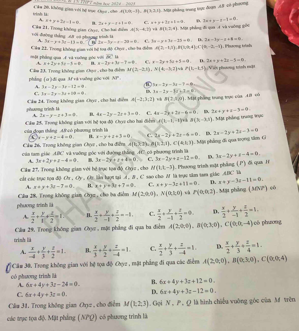 NL & TN THPT năm học 2024 - 2025
Câu 20. không gian với hệ trục Oxyz , cho A(1;0;-3),B(3;2;1). Mặt phẳng trung trực đoạn AB có phương
trình là: 2x+y-z-1=0.
A. x+y+2z-1=0. B. 2x+y-z+1=0. C. x+y+2z+1=0. D.
Câu 21. Trong không gian Oxyz, Cho hai điểm A(5;-4;2) và B(1;2;4). Mặt phẳng đi qua A và vuông góc
với đường thẳng AB có phương trình là
A. 3x-y+3z-13=0. B. 2x-3y-z-20=0. C. 3x-y+3z-25=0. D. 2x-3y-z+8=0.
Câu 22. Trong không gian với hệ toạ độ Oxyz , cho ba điểm A(2;-1;1);B(1;0;4);C(0;-2;-1). Phương trình
mặt phẳng qua A và vuông góc với vector BCla
A. x+2y+5z-5=0. B. x-2y+3z-7=0. C. x-2y+5z+5=0. D. 2x+y+2z-5=0.
Câu 23. Trong không gian Oxyz , cho ba điểm M(2;-2;1),N(4;-3;2) và P(1;-1;5) Viết phương trình mặt
phẳng (α) đi qua M và vuông góc với NP .
A. 3x-2y-3z-12=0.
B. 3x-2y-3z-7=0
C. 3x-2y-3z+10=0.
D. 3x-2y-3z+7=0.
Câu 24. Trong không gian Oxyz , cho hai điểm A(-2;3;2) và B(2;1;0). Mặt phẳng trung trực của AB có
phương trình là
A. 2x-y-z+3=0. B. 4x-2y-2z+3=0. C. 4x-2y+2z-6=0 、 D. 2x+y+z-3=0.
Câu 25. Trong không gian với hệ tọa độ Oxyz cho hai điểm A(1;-1;-1) và B(3;-3;1). Mặt phẳng trung trực
của đoạn thắng AB có phương trình là
a x-y+z-4=0. B. x-y+z+3=0. C. 2x-2y+2z-6=0 D. 2x-2y+2z-3=0
Câu 26. Trong không gian Oxyz , cho ba điểm A(1;3;2),B(1;2;1),C(4;1;3). Mặt phẳng đi qua trọng tâm G
của tam giác ABC và vuông góc với đường thẳng AC có phương trình là
A. 3x+2y+z-4=0. B. 3x-2y+z+4=0. C. 3x-2y+z-12=0. D. 3x-2y+z-4=0.
Câu 27. Trong không gian với hệ trục tọa độ Oxyz , cho H(1;1;-3). Phương trình mặt phẳng (P) đi qua H
cắt các trục tọa độ Ox , Oy, Oz lần lượt tại A, B, C sao cho H là trực tâm tam giác ABC là
A. x+y+3z-7=0. B. x+y+3z+7=0. C. x+y-3z+11=0. D. x+y-3z-11=0.
Câu 28. Trong không gian Oxyz , cho ba điểm M(2;0;0),N(0;1;0) và P(0;0;2). Mặt phẳng (MNP) có
phương trình là
A.  x/2 + y/1 + z/2 =1. B.  x/2 + y/-1 + z/2 =-1. C.  x/2 + y/-1 + z/2 =0. D.  x/2 + y/-1 + z/2 =1.
Câu 29. Trong không gian Oxyz , mặt phẳng đi qua ba điểm A(2;0;0),B(0;3;0),C(0;0;-4) có phương
trình là
A.  x/-4 + y/3 + z/2 =1. B.  x/3 + y/2 + z/-4 =1. C.  x/2 + y/3 + z/-4 =1. D.  x/2 + y/3 + z/4 =1.
Câu 30. Trong không gian với hệ tọa độ Oxyz , mặt phẳng đi qua các điểm A(2;0;0),B(0;3;0),C(0;0;4)
có phương trình là
A. 6x+4y+3z-24=0.
B. 6x+4y+3z+12=0.
C. 6x+4y+3z=0.
D. 6x+4y+3z-12=0.
Câu 31. Trong không gian Oxyz , cho điểm M(1;2;3). Gọi N , P , Q là hình chiếu vuông góc của M trên
các trục tọa độ. Mặt phẳng (NPQ) có phương trình là