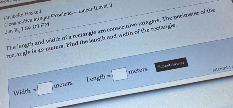 ecord: 
Anabelle Hassell Consecutive Integer Problems - Linear (Level 1) 
Jun 14, 1:56:09 PM 
The length and width of a rectangle are consecutive integers. The perimeter of the 
rectangle is 42 meters. Find the length and width of the rectangle. 
Width =□ meters Length =□ meters
Submit Answer 
attempt 1