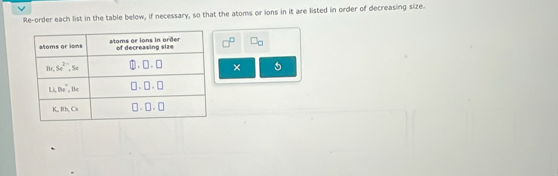 Re-order each list in the table below, if necessary, so that the atoms or ions in it are listed in order of decreasing size.
bigcirc □ _□ 
5
×