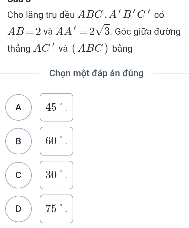 Cho lăng trụ đều ABC. A'B'C'cdot
AB=2 và AA'=2sqrt(3). Góc giữa đường
thẳng AC' và (ABC) ) bằng
Chọn một đáp án đúng
A 45°.
B 60°.
C 30°.
D 75°.