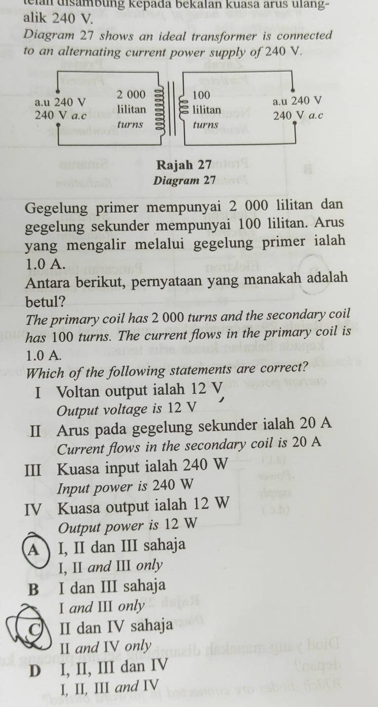 elan uisambung kepada bekalan kuasa arus ulang-
alik 240 V.
Diagram 27 shows an ideal transformer is connected
to an alternating current power supply of 240 V.
Gegelung primer mempunyai 2 000 lilitan dan
gegelung sekunder mempunyai 100 lilitan. Arus
yang mengalir melalui gegelung primer ialah
1.0 A.
Antara berikut, pernyataan yang manakah adalah
betul?
The primary coil has 2 000 turns and the secondary coil
has 100 turns. The current flows in the primary coil is
1.0 A.
Which of the following statements are correct?
I Voltan output ialah 12 V
Output voltage is 12 V
II Arus pada gegelung sekunder ialah 20 A
Current flows in the secondary coil is 20 A
III Kuasa input ialah 240 W
Input power is 240 W
IV Kuasa output ialah 12 W
Output power is 12 W
A I, II dan III sahaja
I, II and III only
B I dan III sahaja
I and III only
II dan IV sahaja
II and IV only
D I, II, III dan IV
I, II, III and IV