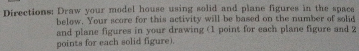 Directions: Draw your model house using solid and plane figures in the space 
below. Your score for this activity will be based on the number of solid 
and plane figures in your drawing (1 point for each plane figure and 2
points for each solid figure).