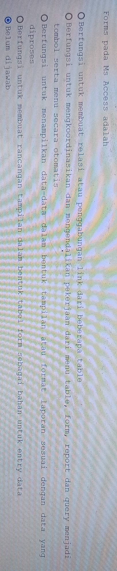 Forms pada Ms Access adalah
Berfungsi untuk membuat relasi atau penggabungan link dari beberapa table
Berfungsi untuk mengkoordinasikan dan mengendalikan pekerjaan dari menu table, form, report dan query menjadi
tombol serta menu secara otomatis
Berfungsi untuk menampilkan data-data dalam bentuk tampilan atau format laporan sesuai dengan data yang
diproses
Berfungsi untuk membuat rancangan tampilan dalam bentuk tabel form sebagai bahan untuk entry data
◎Belum dijawab