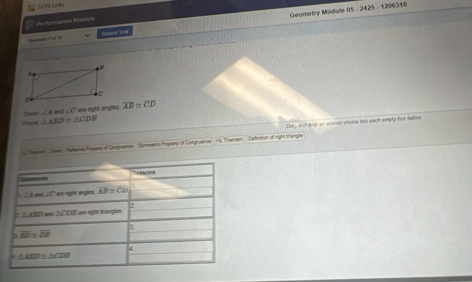 DCPS Links
Performance Matters
Questan 7 of 12 Subrd Test Geometry Module 05 - 2425 - 1206310
Given ∠ A and ∠ C are right angles. overline AB≌ overline CD
Prove △ ARD≌ △ CDB
Drag and drop an answer choice into each empty box below
o heem Sven  Refeve Propety of Congruence Symmetric Property of Congruence HL Theorem Definition of right triangle