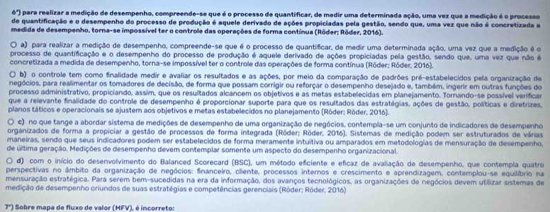 6°) para realizar a medição de desempenho, compreende-se que é o processo de quantificar, de medir uma determinada ação, uma vez que a medição é o processo
de quantificação e o desempenho do processo de produção é aquele derivado de ações propiciadas pela gestão, sendo que, uma vez que não é concretizada a
medida de desempenho, torna-se impossível ter o controle das operações de forma contínua (Röder; Röder, 2016).
O a) para realizar a medição de desempenho, compreende-se que é o processo de quantificar, de medir uma determinada ação, uma vez que a medição é o
processo de quantificação e o desempenho do processo de produção é aquele derivado de ações propiciadas pela gestão, sendo que, uma vez que não é
concretizada a medida de desempenho, torna-se impossível ter o controle das operações de forma contínua (Rōder: Rôder, 2016).
O b) o controle tem como finalidade medir e avaliar os resultados e as ações, por meio da comparação de padrões pré-estabelecidos pela organização de
pegócios, para realimentar os tomadores de decisão, de forma que possam corrigir ou reforçar o desempenho desejado e, também, ingerir em outras funções do
processo administrativo, propiciando, assim, que os resultados alcancem os objetivos e as metas estabelecidas em planejamento. Tornando-se possível verificar
que a relevante finalidade do controle de desempenho é proporcionar suporte para que os resultados das estratégias, ações de gestão, políticas e diretrizes,
planos táticos e operacionais se ajustem aos objetivos e metas estabelecidos no planejamento (Röder; Röder, 2016).
O c) no que tange a abordar sistema de medições de desempenho de uma organização de negócios, contempla-se um conjunto de indicadores de desempenho
organizados de forma a propiciar a gestão de processos de forma integrada (Röder; Röder, 2016). Sistemas de medição podem ser estruturados de várias
maneiras, sendo que seus indicadores podem ser estabelecidos de forma meramente intuitiva ou amparados em metodologias de mensuração de desempenho,
de última geração. Medições de desempenho devem contemplar somente um aspecto do desempenho organizacional.
d) com o início do desenvolvimento do Balanced Scorecard (BSC), um método eficiente e efícaz de avaliação de desempenho, que contempla quatro
perspectivas no âmbito da organização de negócios: financeiro, cliente, processos internos e crescimento e aprendizagem, contemplou-se equilíbrio na
mensuração estratégica. Para serem bem-sucedidas na era da informação, dos avanços tecnológicos, as organizações de negócios devem utilizar sistemas de
medição de desempenho oriundos de suas estratégias e competências gerenciais (Röder; Röder, 2016)
7°) Sobre mapa de fluxo de valor (MFV), é incorreto: