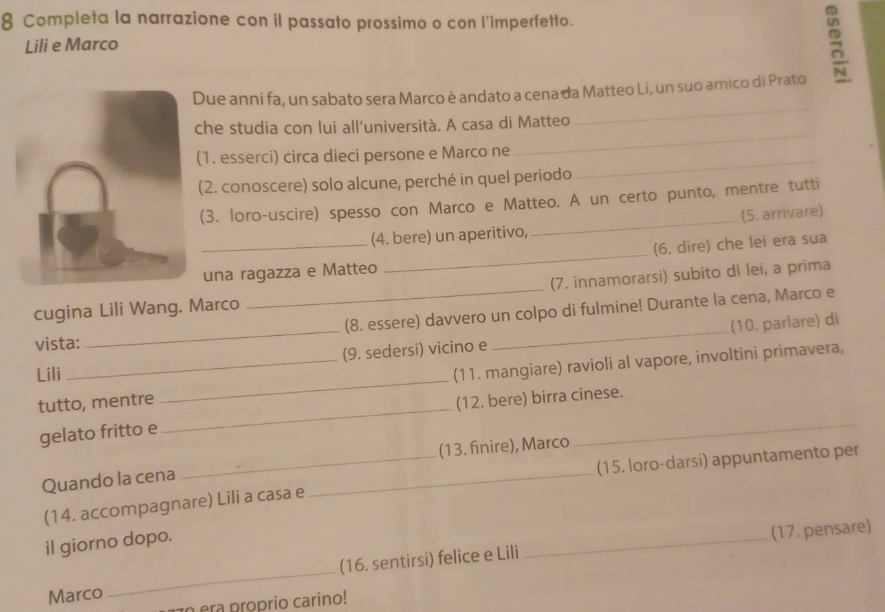 Completa la narrazione con il passato prossimo o con l'imperfetto. 
Lili e Marco 
5 
_ 
Due anni fa, un sabato sera Marco è andato a cena da Matteo Li, un suo amico di Prato 
che studia con lui all’università. A casa di Matteo 
(1. esserci) circa dieci persone e Marco ne_ 
_ 
(2. conoscere) solo alcune, perché in quel periodo 
(3. loro-uscire) spesso con Marco e Matteo. A un certo punto, mentre tutti 
_(4. bere) un aperitivo, _(5. arrivare) 
(6. dire) che lei era sua 
una ragazza e Matteo 
_ 
cugina Lili Wang. Marco (7. innamorarsi) subito di lei, a prima 
vista: __(8. essere) davvero un colpo di fulmine! Durante la cena, Marco e 
Lili _(9. sedersi) vicino e (10. parlare) di 
tutto, mentre _(11. mangiare) ravioli al vapore, involtini primavera, 
gelato fritto e _(12. bere) birra cinese. 
(13. finire), Marco 
_(15. loro-darsi) appuntamento per 
Quando la cena 
(14. accompagnare) Lili a casa e 
_ 
il giorno dopo. 
_ 
(17. pensare) 
Marco _(16. sentirsi) felice e Lili 
o era proprio carino!