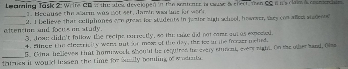 Learning Task 2: Write CE if the idea developed in the sentence is cause & effect, then CC if it's claim & counterclaim. 
1. Because the alarm was not set, Jamie was late for work. 
_ 
_2. I believe that cellphones are great for students in junior high school, however, they can affect students' 
attention and focus on study. 
3. Jose didn't follow the recipe correctly, so the cake did not come out as expected. 
_4. Since the electricity went out for most of the day, the ice in the freezer melted. 
_ 
_5. Gina believes that homework should be required for every student, every night. On the other hand, Gino 
thinks it would lessen the time for family bonding of students.