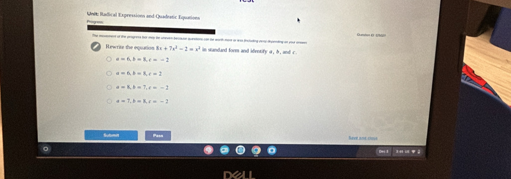 Radical Expressions and Quadratic Equations
Question ID: 125021
The movement of the progress bor may be uneven because questions can be worth more or less fincluding zeraj depending on your answe
Rewrite the equation 8x+7x^2-2=x^2 in standard form and identify σ, b , and c.
a=6, b=8, c=-2
a=6, b=8, c=2
a=8, b=7, c=-2
a=7, b=8, c=-2
Submit Pass Seve and close
3:46 Us B 0