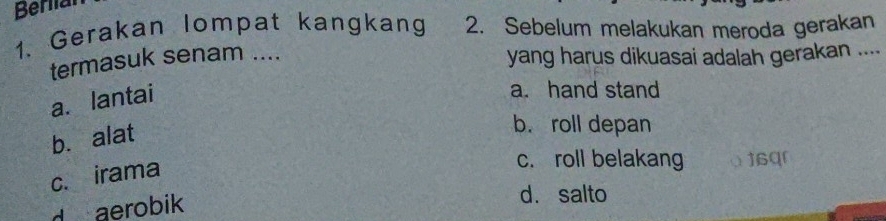 Beriial
1. Gerakan lompat kangkang 2. Sebelum melakukan meroda gerakan_
termasuk senam .... yang harus dikuasai adalah gerakan ....
a. lantai
a. hand stand
b. alat
b. roll depan
c. irama
c. roll belakang α16qr
d aerobik
d. salto