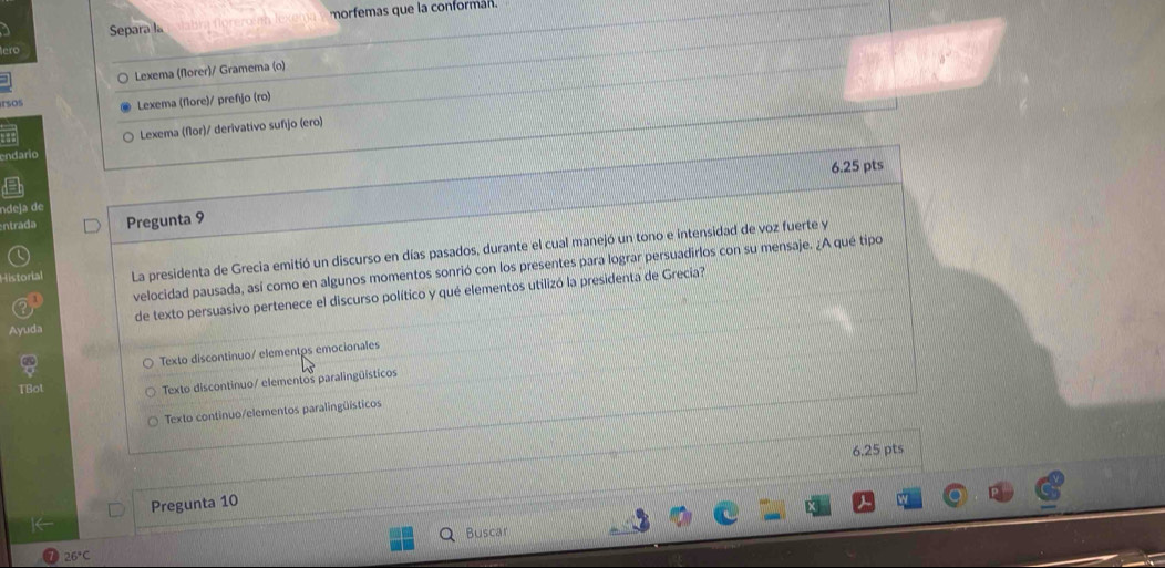Separa la morfemas que la conformán.
Lexema (florer)/ Gramema (o)
rsos
Lexema (flore)/ prefijo (ro)
endario Lexema (flor)/ derivativo sufijo (ero)
6.25 pts
ndeja de
ntrada Pregunta 9
Historial La presidenta de Grecia emitió un discurso en días pasados, durante el cual manejó un tono e intensidad de voz fuerte y
velocidad pausada, así como en algunos momentos sonrió con los presentes para lograr persuadirlos con su mensaje. ¿A qué tipo
Ayuda de texto persuasivo pertenece el discurso político y qué elementos utilizó la presidenta de Grecia?
Texto discontinuo/ elementos emocionales
TBot Texto discontinuo/ elementos paralingüísticos
Texto continuo/elementos paralingüísticos
6.25 pts
Pregunta 10
26°C Buscar