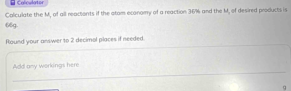 Calculator 
Calculate the M, of all reactants if the atom economy of a reaction 36% and the M, of desired products is
66g. 
__ 
_ 
Round your answer to 2 decimal places if needed. 
_ 
Add any workings here
g